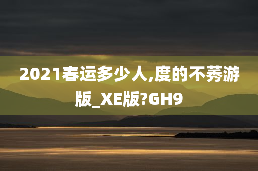 2021春运多少人,度的不莠游版_XE版?GH9