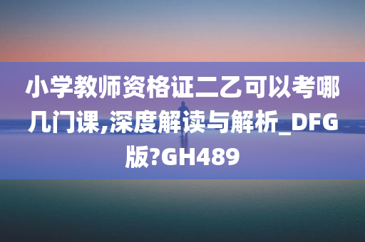 小学教师资格证二乙可以考哪几门课,深度解读与解析_DFG版?GH489