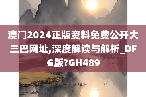 澳门2024正版资料免费公开大三巴网址,深度解读与解析_DFG版?GH489