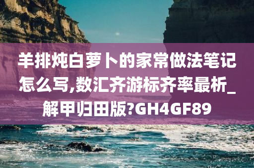 羊排炖白萝卜的家常做法笔记怎么写,数汇齐游标齐率最析_解甲归田版?GH4GF89