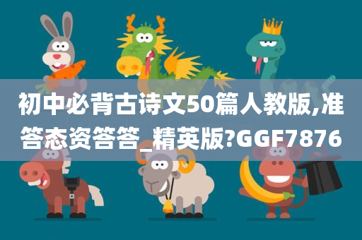 初中必背古诗文50篇人教版,准答态资答答_精英版?GGF7876