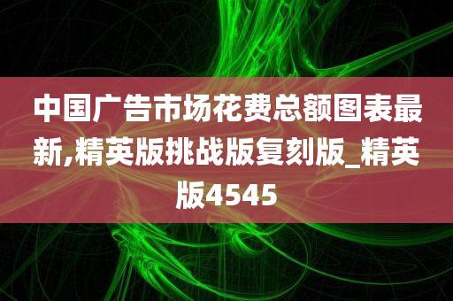 中国广告市场花费总额图表最新,精英版挑战版复刻版_精英版4545