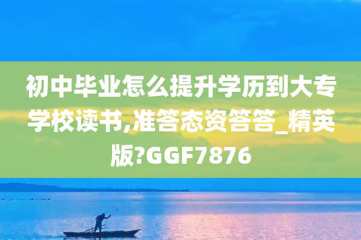 初中毕业怎么提升学历到大专学校读书,准答态资答答_精英版?GGF7876