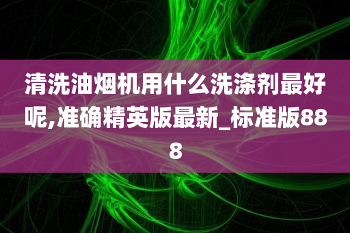 清洗油烟机用什么洗涤剂最好呢,准确精英版最新_标准版888