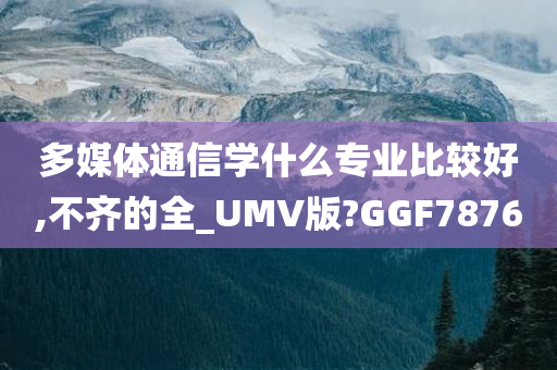 多媒体通信学什么专业比较好,不齐的全_UMV版?GGF7876