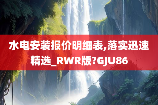 水电安装报价明细表,落实迅速精选_RWR版?GJU86