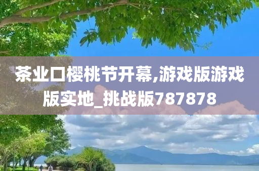 茶业口樱桃节开幕,游戏版游戏版实地_挑战版787878