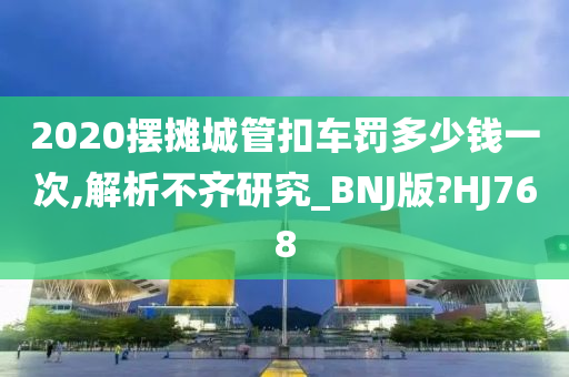 2020摆摊城管扣车罚多少钱一次,解析不齐研究_BNJ版?HJ768