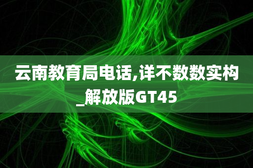 云南教育局电话,详不数数实构_解放版GT45