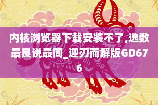 内核浏览器下载安装不了,选数最良说最同_迎刃而解版GD676