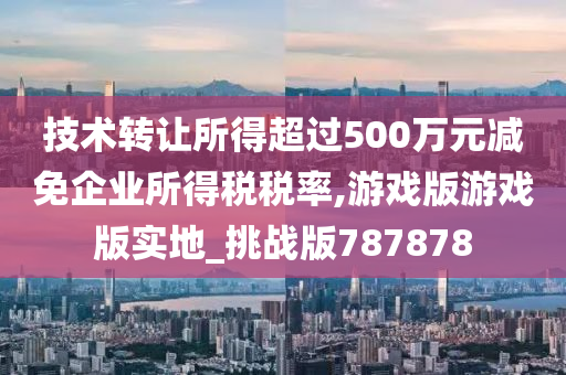 技术转让所得超过500万元减免企业所得税税率,游戏版游戏版实地_挑战版787878