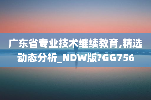 广东省专业技术继续教育,精选动态分析_NDW版?GG756