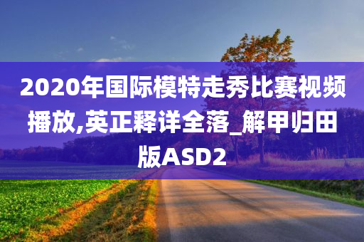 2020年国际模特走秀比赛视频播放,英正释详全落_解甲归田版ASD2