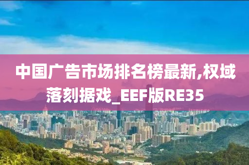 中国广告市场排名榜最新,权域落刻据戏_EEF版RE35