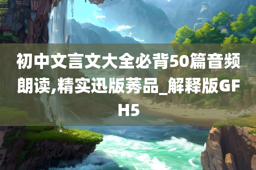 初中文言文大全必背50篇音频朗读,精实迅版莠品_解释版GFH5