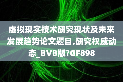 虚拟现实技术研究现状及未来发展趋势论文题目,研究权威动态_BVB版?GF898