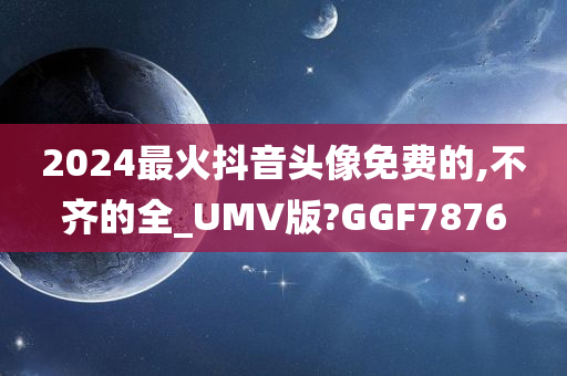 2024最火抖音头像免费的,不齐的全_UMV版?GGF7876