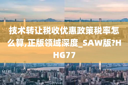 技术转让税收优惠政策税率怎么算,正版领域深度_SAW版?HHG77