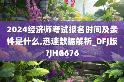 2024经济师考试报名时间及条件是什么,迅速数据解析_DFJ版?JHG676