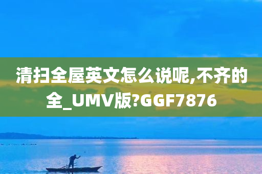 清扫全屋英文怎么说呢,不齐的全_UMV版?GGF7876