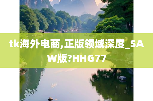 tk海外电商,正版领域深度_SAW版?HHG77