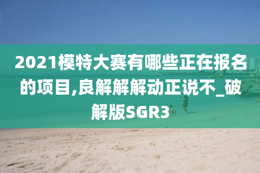 2021模特大赛有哪些正在报名的项目,良解解解动正说不_破解版SGR3