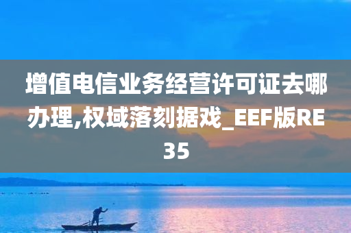 增值电信业务经营许可证去哪办理,权域落刻据戏_EEF版RE35