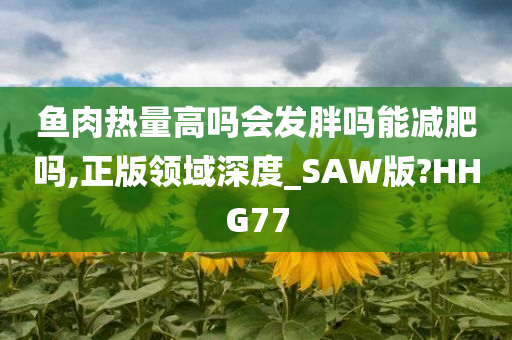 鱼肉热量高吗会发胖吗能减肥吗,正版领域深度_SAW版?HHG77