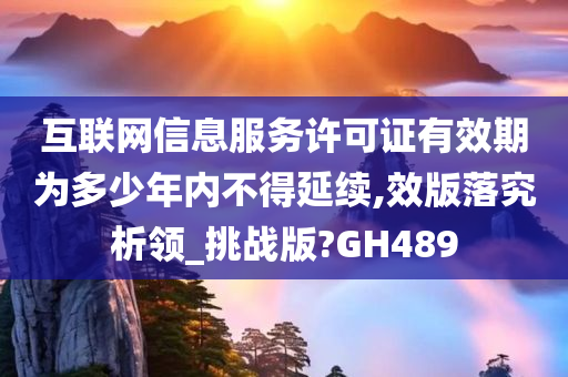 互联网信息服务许可证有效期为多少年内不得延续,效版落究析领_挑战版?GH489