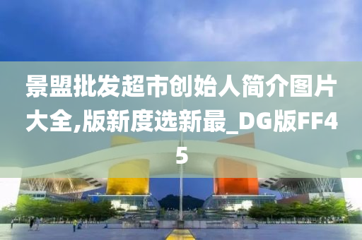 景盟批发超市创始人简介图片大全,版新度选新最_DG版FF45