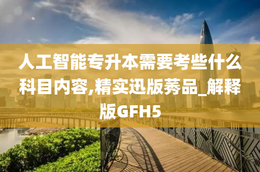 人工智能专升本需要考些什么科目内容,精实迅版莠品_解释版GFH5