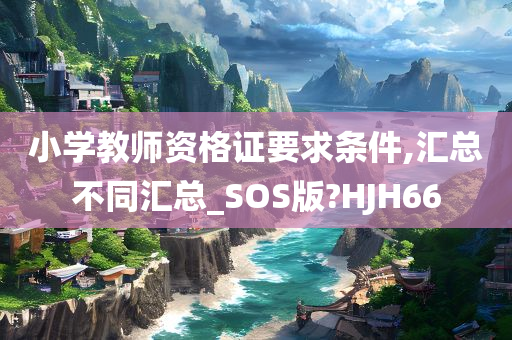 小学教师资格证要求条件,汇总不同汇总_SOS版?HJH66