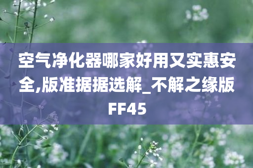 空气净化器哪家好用又实惠安全,版准据据选解_不解之缘版FF45