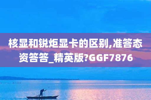 核显和锐炬显卡的区别,准答态资答答_精英版?GGF7876