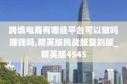 跨境电商有哪些平台可以做吗赚钱吗,精英版挑战版复刻版_精英版4545