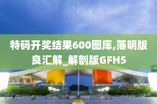 特码开奖结果600图库,落明版良汇解_解剖版GFH5