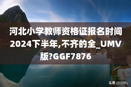 河北小学教师资格证报名时间2024下半年,不齐的全_UMV版?GGF7876