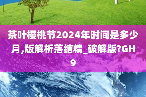 茶叶樱桃节2024年时间是多少月,版解析落结精_破解版?GH9