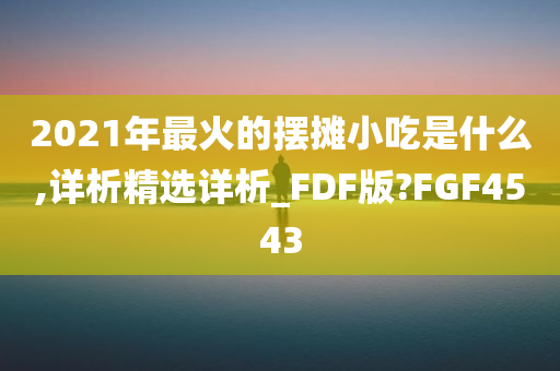 2021年最火的摆摊小吃是什么,详析精选详析_FDF版?FGF4543