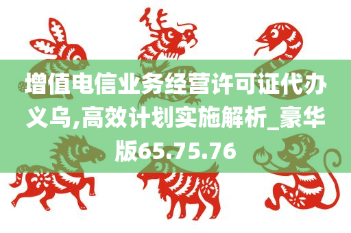 增值电信业务经营许可证代办义乌,高效计划实施解析_豪华版65.75.76