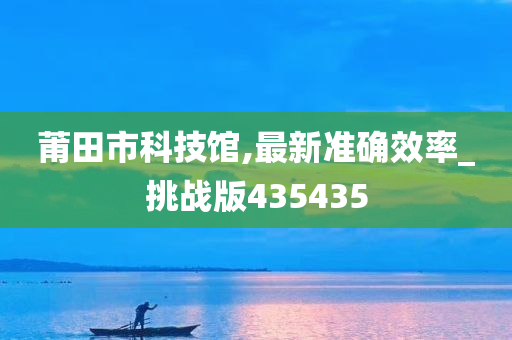 莆田市科技馆,最新准确效率_挑战版435435