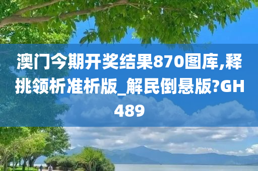 澳门今期开奖结果870图库,释挑领析准析版_解民倒悬版?GH489