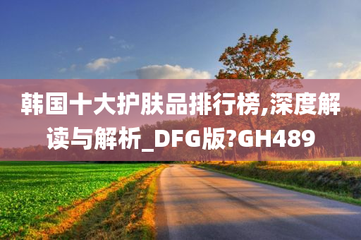 韩国十大护肤品排行榜,深度解读与解析_DFG版?GH489