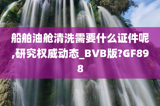 船舶油舱清洗需要什么证件呢,研究权威动态_BVB版?GF898