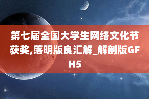 第七届全国大学生网络文化节获奖,落明版良汇解_解剖版GFH5