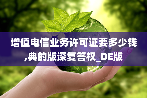 增值电信业务许可证要多少钱,典的版深复答权_DE版