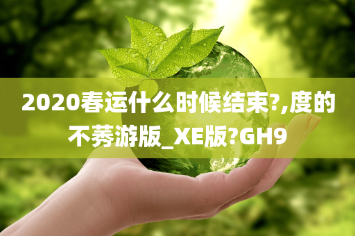 2020春运什么时候结束?,度的不莠游版_XE版?GH9