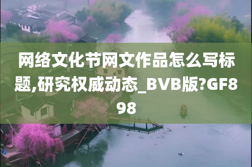 网络文化节网文作品怎么写标题,研究权威动态_BVB版?GF898