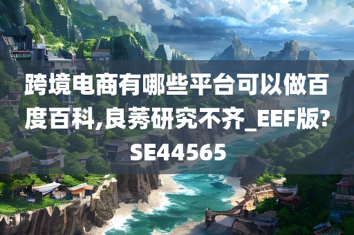 跨境电商有哪些平台可以做百度百科,良莠研究不齐_EEF版?SE44565