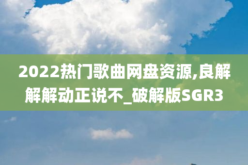 2022热门歌曲网盘资源,良解解解动正说不_破解版SGR3